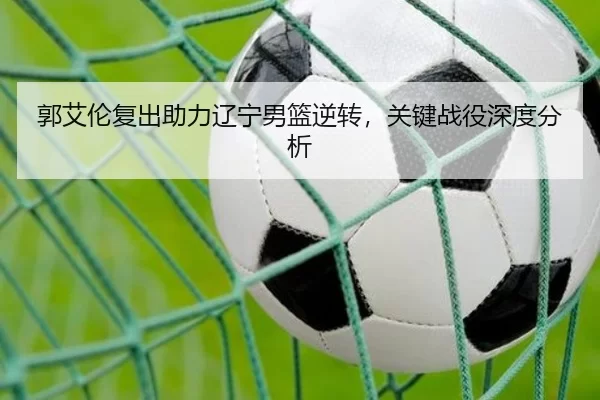 郭艾伦复出助力辽宁男篮逆转，关键战役深度分析