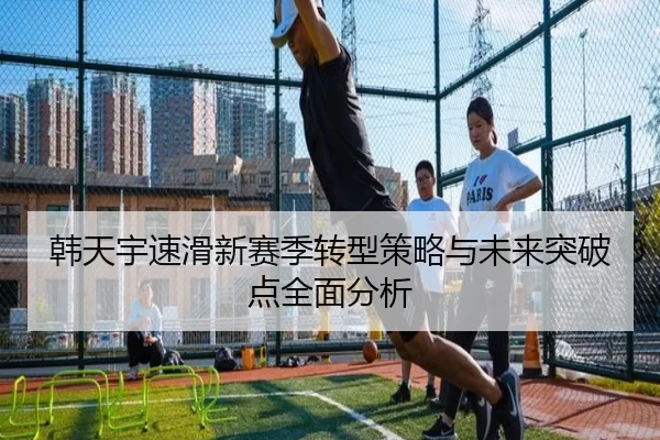 韩天宇速滑新赛季转型策略与未来突破点全面分析