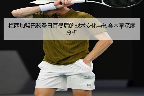 梅西加盟巴黎圣日耳曼后的战术变化与转会内幕深度分析