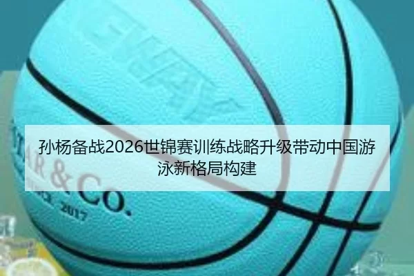 孙杨备战2026世锦赛训练战略升级带动中国游泳新格局构建