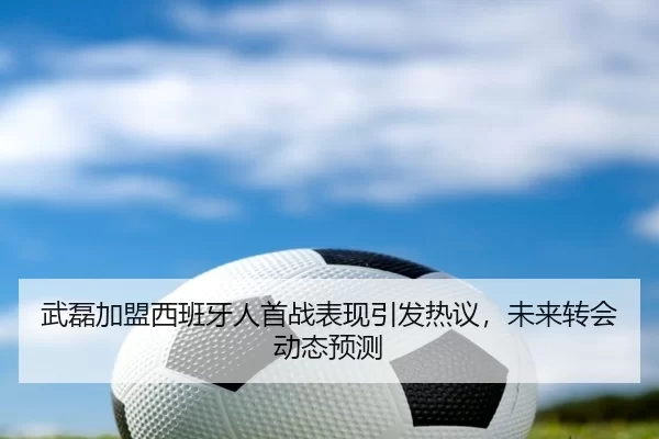 武磊加盟西班牙人首战表现引发热议，未来转会动态预测